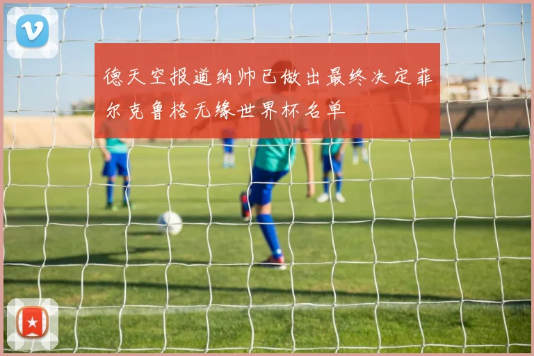 德天空报道纳帅已做出最终决定菲尔克鲁格无缘世界杯名单