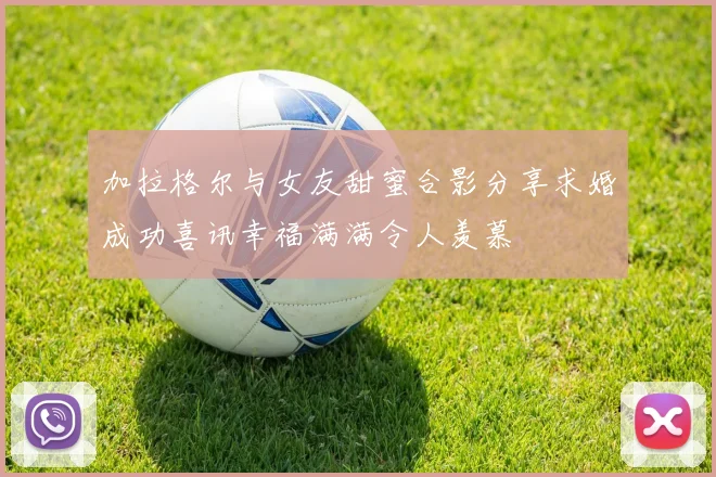 加拉格尔与女友甜蜜合影分享求婚成功喜讯幸福满满令人羡慕