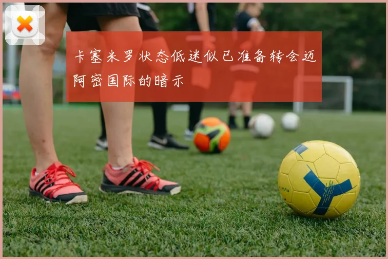 卡塞米罗状态低迷似已准备转会迈阿密国际的暗示