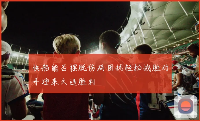 快船能否摆脱伤病困扰轻松战胜对手迎来久违胜利