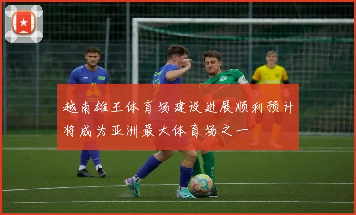 越南雄王体育场建设进展顺利预计将成为亚洲最大体育场之一