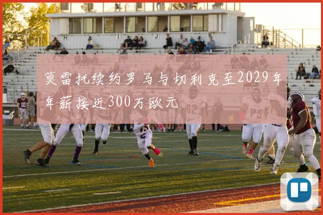 莫雷托续约罗马与切利克至2029年年薪接近300万欧元