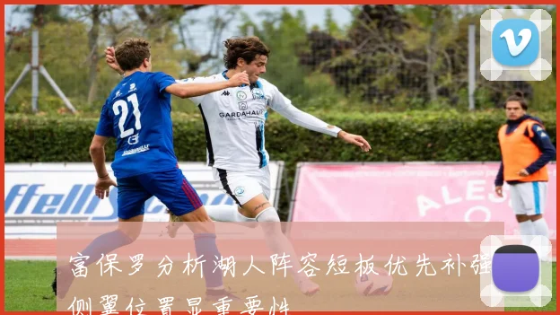 富保罗分析湖人阵容短板优先补强侧翼位置显重要性
