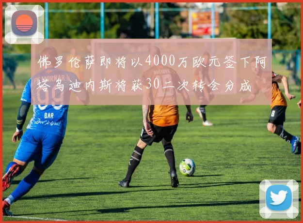 佛罗伦萨即将以4000万欧元签下阿塔乌迪内斯将获30二次转会分成
