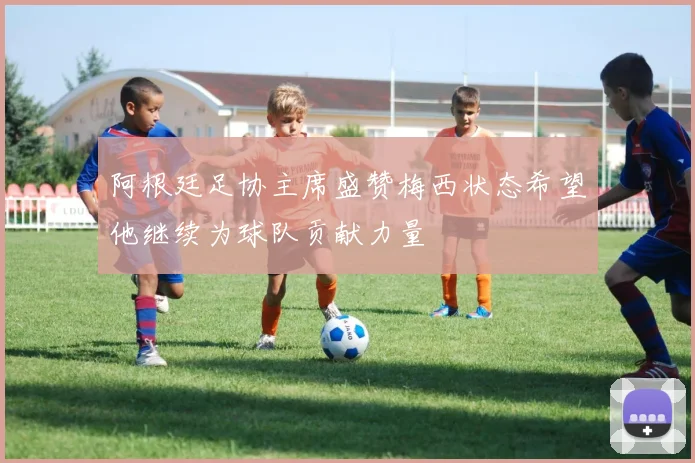 阿根廷足协主席盛赞梅西状态希望他继续为球队贡献力量