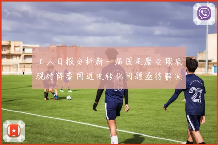 工人日报分析新一届国足磨合期表现对阵泰国进攻转化问题亟待解决