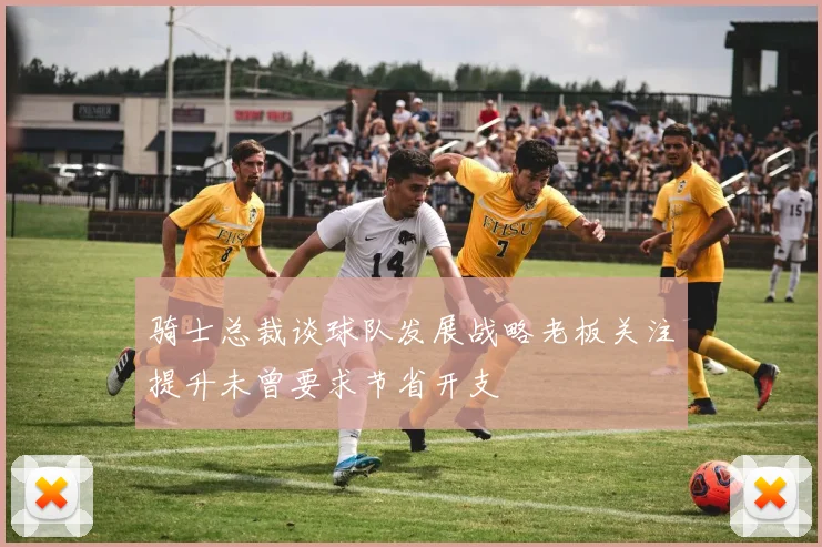 骑士总裁谈球队发展战略老板关注提升未曾要求节省开支