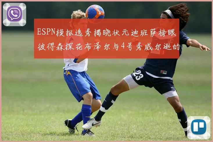 ESPN模拟选秀揭晓状元迪班萨榜眼彼得森探花布泽尔与4号秀威尔逊的精彩表现