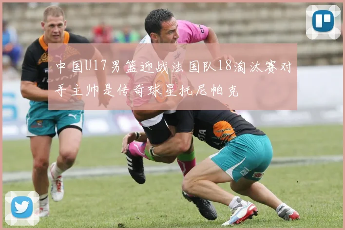 中国U17男篮迎战法国队18淘汰赛对手主帅是传奇球星托尼帕克