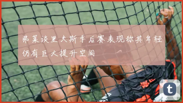弗莱谈里夫斯季后赛表现称其年轻仍有巨大提升空间