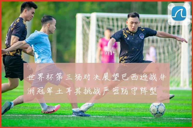 世界杯第三场对决展望巴西迎战非洲冠军土耳其挑战严密防守阵型