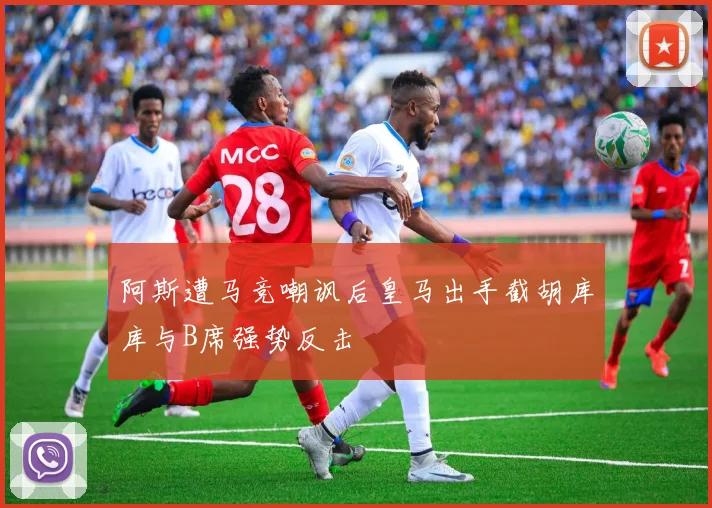阿斯遭马竞嘲讽后皇马出手截胡库库与B席强势反击