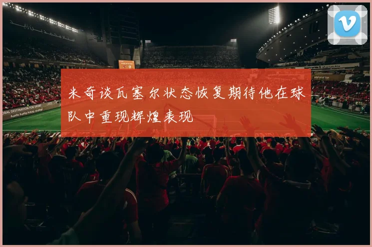 米奇谈瓦塞尔状态恢复期待他在球队中重现辉煌表现