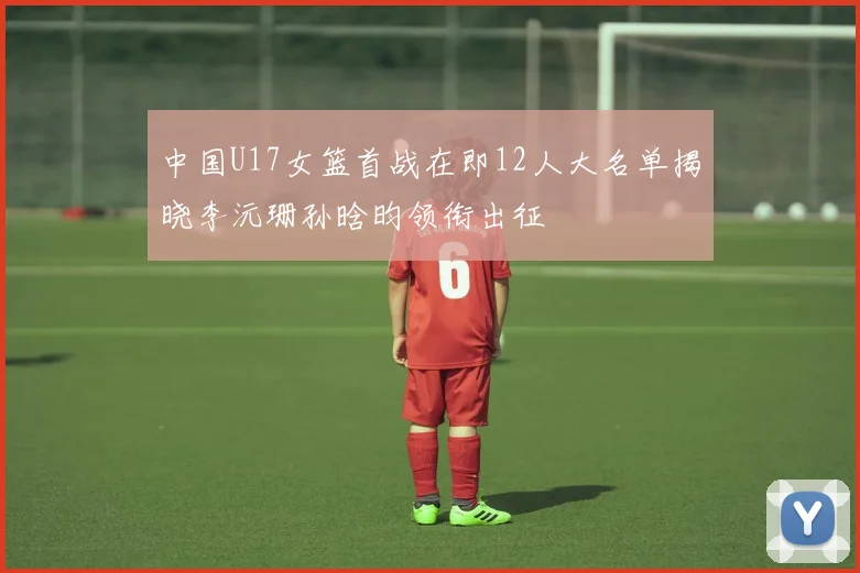 中国U17女篮首战在即12人大名单揭晓李沅珊孙晗昀领衔出征
