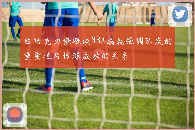 白巧克力谦逊谈NBA成就强调队友的重要性与传球成功的关系