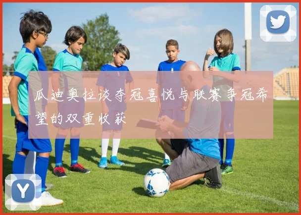 瓜迪奥拉谈夺冠喜悦与联赛争冠希望的双重收获