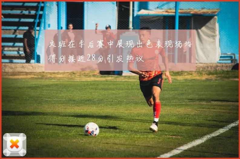 文班在季后赛中展现出色表现场均得分接近28分引发热议