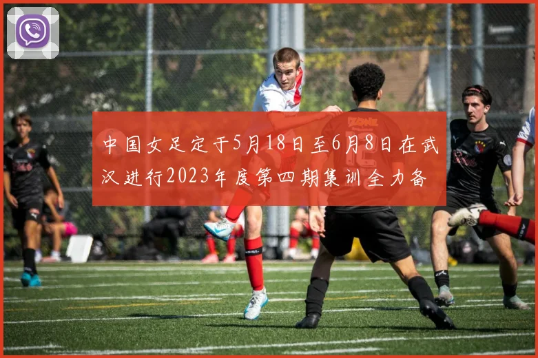 中国女足定于5月18日至6月8日在武汉进行2023年度第四期集训全力备战国际赛事