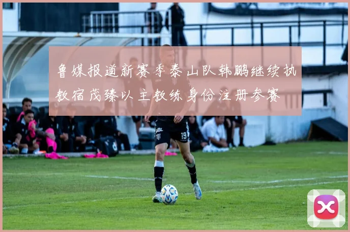 鲁媒报道新赛季泰山队韩鹏继续执教宿茂臻以主教练身份注册参赛