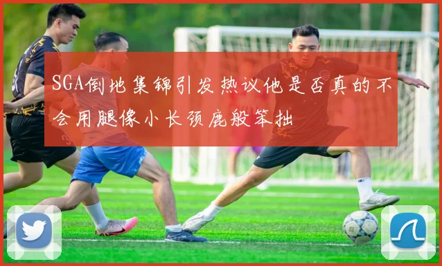 SGA倒地集锦引发热议他是否真的不会用腿像小长颈鹿般笨拙