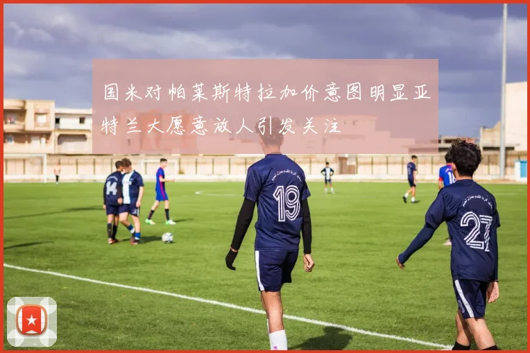 国米对帕莱斯特拉加价意图明显亚特兰大愿意放人引发关注
