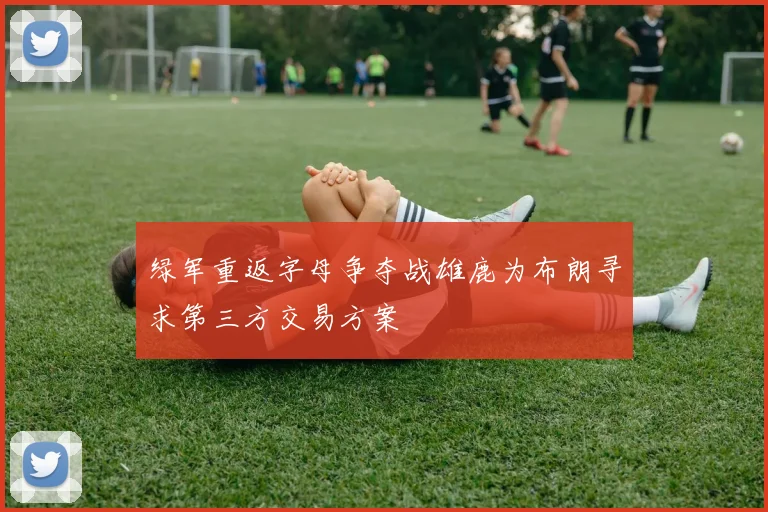 绿军重返字母争夺战雄鹿为布朗寻求第三方交易方案