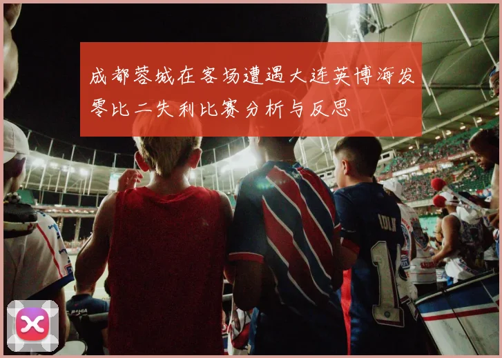 成都蓉城在客场遭遇大连英博海发零比二失利比赛分析与反思