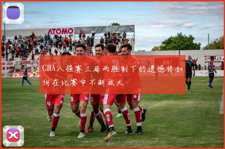 CBA八强赛三局两胜制下的遗憾将如何在比赛中不断放大